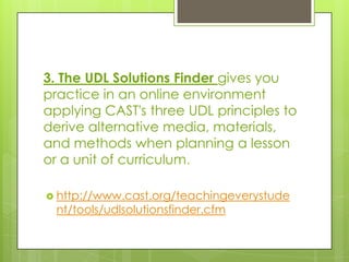 3. The UDL Solutions Finder gives you
practice in an online environment
applying CAST's three UDL principles to
derive alternative media, materials,
and methods when planning a lesson
or a unit of curriculum.

 http://www.cast.org/teachingeverystude
  nt/tools/udlsolutionsfinder.cfm
 