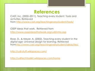 References
CAST, Inc. (2002–2011). Teaching every student: Tools and
activities. Retrieved
from http://www.cast.org/teachingeverystudent/tools/

OSEP Ideas that work. Retrieved from
http://www.osepideasthatwork.org/udl/intro.asp

Rose, D., & Meyer, A. (2002). Teaching every student in the
digital age: Universal design for learning. Retrieved
fromhttp://www.cast.org/teachingeverystudent/ideas/tes/

http://udl-stuff.wikispaces.com/

http://udltechtoolkit.wikispaces.com/home
 
