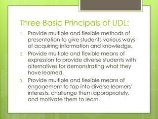 Three Basic Principals of UDL:
1.   Provide multiple and flexible methods of
     presentation to give students various ways
     of acquiring information and knowledge.
2.   Provide multiple and flexible means of
     expression to provide diverse students with
     alternatives for demonstrating what they
     have learned.
3.   Provide multiple and flexible means of
     engagement to tap into diverse learners'
     interests, challenge them appropriately,
     and motivate them to learn.
 
