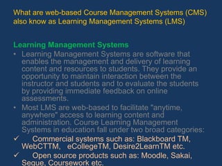 What are web-based Course Management Systems (CMS) also know as Learning Management Systems (LMS)Learning Management Systems Learning Management Systems are software that enables the management and delivery of learning content and resources to students. They provide an opportunity to maintain interaction between the instructor and students and to evaluate the students by providing immediate feedback on online assessments. Most LMS are web-based to facilitate "anytime, anywhere" access to learning content and administration. Course Learning Management Systems in education fall under two broad categories:      Commercial systems such as: Blackboard TM, WebCTTM,   eCollegeTM, Desire2LearnTM etc. 