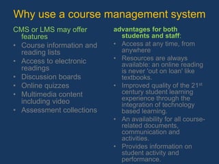      Open source products such as: Moodle, Sakai, Segue, Coursework etc. Why use a course management systemCMS or LMS may offer features Course information and reading lists Access to electronic readings Discussion boards Online quizzes Multimedia content including video Assessment collections advantages for both students and staff:Access at any time, from anywhere Resources are always available: an online reading is never 'out on loan' like textbooks.Improved quality of the 21st century student learning experience through the integration of technology based learning.An availability for all course-related documents, communication and activities. Provides information on student activity and performance.Funding and training are available to get teachers started.