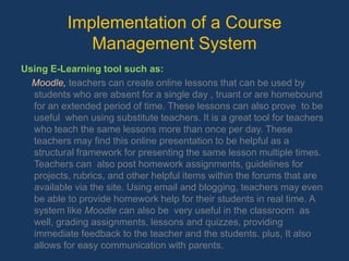 Implementation of a Course Management SystemUsing E-Learning tool such as: Moodle, teachers can create online lessons that can be used by students who are absent for a single day , truant or are homebound for an extended period of time. These lessons can also prove  to be useful  when using substitute teachers. It is a great tool for teachers who teach the same lessons more than once per day. These teachers may find this online presentation to be helpful as a structural framework for presenting the same lesson multiple times. Teachers can  also post homework assignments, guidelines for projects, rubrics, and other helpful items within the forums that are available via the site. Using email and blogging, teachers may even be able to provide homework help for their students in real time. A system like Moodlecan also be  very useful in the classroom  as well, grading assignments, lessons and quizzes, providing immediate feedback to the teacher and the students. plus, It also allows for easy communication with parents.