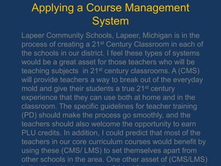 Applying a Course Management System    Lapeer Community Schools, Lapeer, Michigan is in the process of creating a 21stCentury Classroom in each of the schools in our district. I feel these types of systems would be a great asset for those teachers who will be teaching subjects  in 21st century classrooms. A (CMS) will provide teachers a way to break out of the everyday mold and give their students a true 21st century experience that they can use both at home and in the classroom. The specific guidelines for teacher training (PD) should make the process go smoothly, and the teachers should also welcome the opportunity to earn PLU credits. In addition, I could predict that most of the teachers in our core curriculum courses would benefit by using these (CMS/ LMS) to set themselves apart from other schools in the area. One other asset of (CMS/LMS)is that it could also be a useful tool for creating other professional development courses for teachers.