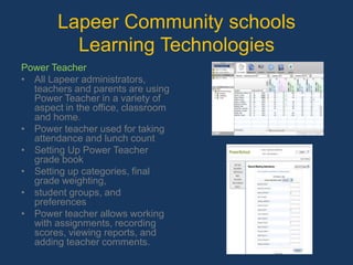 Lapeer Community schools Learning Technologies Power TeacherAll Lapeer administrators, teachers and parents are using Power Teacher in a variety of aspect in the office, classroom and home.Power teacher used for taking attendance and lunch countSetting Up Power Teacher grade bookSetting up categories, final grade weighting,student groups, and preferencesPower teacher allows working with assignments, recording scores, viewing reports, and adding teacher comments.