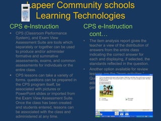 Lapeer Community schools Learning Technologies CPS e-InstructionCPS (Classroom Performance System), and Exam View Assessment Suite are tools which separately or together can be used to produce and/or administer formative and summative assessments, exams, and common assessments for individuals or the entire class.