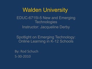 Walden University EDUC-6715I-5 New and Emerging Technologies  Instructor: Jacqueline Derby Spotlight on Emerging Technology: Online Learning in K-12 Schools By: Rod Schuch 5-30-2010 