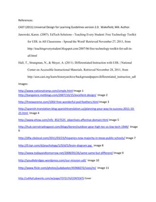 References: 

    CAST (2011) Universal Design for Learning Guidelines version 2.0.  Wakefield, MA: Author. 
 
    Janowski, Karen. (2007). EdTech Solutions - Teaching Every Student: Free Technology Toolkit

           for UDL in All Classrooms - Spread the Word! Retrieved November 27, 2011, from

           http://teachingeverystudent.blogspot.com/2007/06/free-technology-toolkit-for-udl-in-

           all.html

    Hall, T., Strangman, N., & Meyer, A. (2011). Differentiated Instruction with UDL | National

           Center on Accessible Instructional Materials. Retrieved November 28, 2011, from

           http://aim.cast.org/learn/historyarchive/backgroundpapers/differentiated_instruction_udl

    Images: 

    http://www.nationalramp.com/simple.html Image 1 
    http://bangalore.metblogs.com/2007/10/15/excellent‐design/  Image 2  

    http://freewareme.com/1002‐free‐wonderful‐psd‐feathers.html Image 3 

    http://spanish‐translation‐blog.spanishtranslation.us/planning‐your‐way‐to‐success‐2011‐10‐
    25.html  Image 4 

    http://www.ehow.com/info_8527525_objectives‐affective‐domain.html Image 5 

    http://hub.sierratradingpost.com/blogs/beren/outdoor‐gear‐high‐tec‐vs‐low‐tech‐1944/  Image 
    6 
     
    http://dfw.cbslocal.com/2011/03/23/hispanics‐now‐majority‐in‐texas‐public‐schools/ Image 7 
     
    http://0.tqn.com/d/psychology/1/0/d/5/brain‐diagram.jpg   image 8 
     
    http://www.todayandtomorrow.net/2008/05/26/same‐same‐but‐different/ Image 9 
     
    http://youdlebridges.wordpress.com/our‐mission‐udl/  Image 10 
     
    http://www.flickr.com/photos/judybaxter/45968272/sizes/m/  Image 11 
     

    http://udl4all.pbworks.com/w/page/7372174/CONTENTS Cover 
 