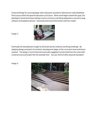 Universal Design for Learning began when educators wanted to help learners with disabilities 
find success within the general education curriculum.  When work began toward this goal, the 
developers found themselves taking current curriculum and fitting adaptations around it using 
software and adaptive devices.  Eventually they found themselves with this model:  

 

 

Image 1: 

 

 

Eventually the development sought to eliminate barriers without sacrificing challenge.  By 
adopting design principals of architects, development began at the curriculum level and lesson 
creation.  The design is more fluid and universally engaging if constructed from the onset with 
universal access principals like the example here.   Can you think of other physical examples? 

 

Image 2:                               
 