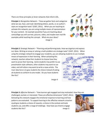  

There are three principles or brain networks that inform UDL. 

Principle 1: Recognition Network – “How we gather facts and categorize 
what we see, hear, and read. Identifying letters, words, or an author's 
style are recognition tasks” (CAST, 2011).   When you are teaching to 
activate this network, you are using multiple means of representation 
for your content.  An example would be if you are teaching about 
camouflage you will use text, pictures, video, and maybe even real life 
examples while teaching the concept.   What are your ideas? 
                                              Image 3: 

 

Principle 2: Strategic Network – “Planning and performing tasks. How we organize and express 
our ideas. Writing an essay or solving a math problem are strategic tasks” (CAST, 2011).   When 
using the strategic network to engage your students, you are allowing students to use multiple 
means of expression in their learning.  When activating this 
network, teachers allow their students to choose how they 
want to prove their learning.  Some students may prefer to use 
presentation style software, other students may want to use 
video, and still others may want to write a news article.  The 
main idea here is to give students the choice instead of asking 
all students to conform to one model.  Do you have students 
like this?  

                                                   Image 4: 

 

 

Principle 3: Affective Network – “How learners get engaged and stay motivated. How they are 
challenged, excited, or interested. These are affective dimensions” (CAST, 2011).   
Activating this network engages the emotional response to learning and how 
patterns are evaluated.  To support learning in the affective network a teacher 
could give students a choice of rewards, a choice in the context and tools 
students use, and offer a range of challenge.  How have you tried to engage 
students like this?                                                Image 5: 
 