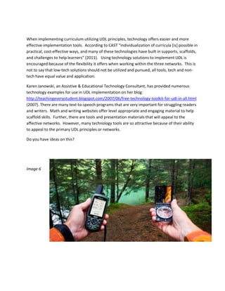  

When implementing curriculum utilizing UDL principles, technology offers easier and more 
effective implementation tools.  According to CAST “individualization of curricula [is] possible in 
practical, cost‐effective ways, and many of these technologies have built in supports, scaffolds, 
and challenges to help learners” (2011).   Using technology solutions to implement UDL is 
encouraged because of the flexibility it offers when working within the three networks.  This is 
not to say that low‐tech solutions should not be utilized and pursued, all tools, tech and non‐
tech have equal value and application.    

Karen Janowski, an Assistive & Educational Technology Consultant, has provided numerous 
technology examples for use in UDL implementation on her blog: 
http://teachingeverystudent.blogspot.com/2007/06/free‐technology‐toolkit‐for‐udl‐in‐all.html 
(2007). There are many text‐to‐speech programs that are very important for struggling readers 
and writers.  Math and writing websites offer level appropriate and engaging material to help 
scaffold skills.  Further, there are tools and presentation materials that will appeal to the 
affective networks.  However, many technology tools are so attractive because of their ability 
to appeal to the primary UDL principles or networks.  

Do you have ideas on this? 

 

 

Image 6 

 

                               
 