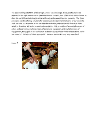 The potential impact of UDL on Sovereign Avenue School is large.  Because of our diverse 
population and high population of special education students, UDL offers many opportunities to 
diversify and differentiate teaching that will reach and engage the most students.   The three 
principles assist in offering solutions for appealing to the dominant networks of our students.  
Also, because UDL has been in use for over ten years now, there are many resources from 
which to draw that will assist in your implementation.  UDL principles offer multiple means of 
action and expression, multiple means of action and expression, and multiple means of 
engagement, filling gaps in the curriculum that leave out our most vulnerable students.  Have 
you heard of UDL before?  Have you used it?  How do you think it may help your class? 

 

Image 7  

                              
 