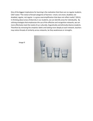 One of the biggest implications for learning is the realization that there are no regular students.  
CAST states “The notion of broad categories of learners –smart, not smart, disabled, not 
disabled, regular, not regular‐ is a gross oversimplification that does not reflect reality” (2011).  
In thinking about areas of diversity in our students, we can identify areas for individuality.  By 
utilizing strategies that emphasizes the use of the affective and recognition networks, we can 
more effectively meet the needs of our culturally, linguistically and ethnically diverse students.  
Therefore by removing the simplistic labels and looking more deeply at each network, teachers 
may notice threads of similarity across networks, be they weaknesses or strengths.   

 

 

           Image 9 

 

 

                                
 