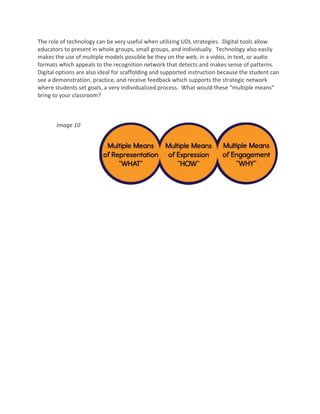 The role of technology can be very useful when utilizing UDL strategies.  Digital tools allow 
educators to present in whole groups, small groups, and individually.  Technology also easily 
makes the use of multiple models possible be they on the web, in a video, in text, or audio 
formats which appeals to the recognition network that detects and makes sense of patterns.  
Digital options are also ideal for scaffolding and supported instruction because the student can 
see a demonstration, practice, and receive feedback which supports the strategic network 
where students set goals, a very individualized process.  What would these “multiple means” 
bring to your classroom? 

 

       Image 10 

 

 

                               
 