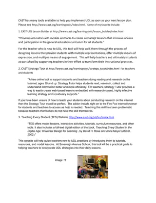 CAST has many tools available to help you implement UDL as soon as your next lesson plan. 
Please see http://www.cast.org/learningtools/index.html .  Some of my favorite include: 

1. CAST UDL Lesson Builder at http://www.cast.org/learningtools/lesson_builder/index.html 

“Provides educators with models and tools to create and adapt lessons that increase access
and participation in the general education curriculum for all students.”  

For the teacher who is new to UDL, this tool will help walk them through the process of 
designing lessons that provide students with multiple representations, offer multiple means of 
expression, and multiple means of engagement.  This will help teachers and ultimately students 
at our school by supporting teachers in their effort to transform their instructional practices. 

2. CAST Strategy Tour at http://www.cast.org/learningtools/strategy_tutor/index.html  For teachers 
and students 

       “A free online tool to support students and teachers doing reading and research on the
       Internet, ages 10 and up. Strategy Tutor helps students read, research, collect and
       understand information better and more efficiently. For teachers, Strategy Tutor provides a
       way to easily create web-based lessons embedded with research-based, highly effective
       learning strategy and vocabulary supports.”

If you have been unsure of how to teach your students about conducting research on the internet
then the Strategy Tour would be perfect. The addon installs right on to the Fire Fox internet browser
for students and teachers to access as help is needed. Teaching this skill has been problematic
because teachers themselves do not have the skill themselves.

3. Teaching Every Student (TES) Website http://www.cast.org/pd/tes/index.html  

       “TES offers model lessons, interactive activities, tutorials, curriculum resources, and other
       tools. It also includes a full-text digital edition of the book, Teaching Every Student in the
       Digital Age: Universal Design for Learning , by David H. Rose and Anne Meyer (ASCD,
       2002).”

This website will help guide teachers new to UDL practices by introducing them to tutorials,
resources, and model lessons. At Sovereign Avenue School, this tool will be a practical guide to
helping teachers to incorporate UDL strategies into their daily lessons.



                               Image 11

 

 
 