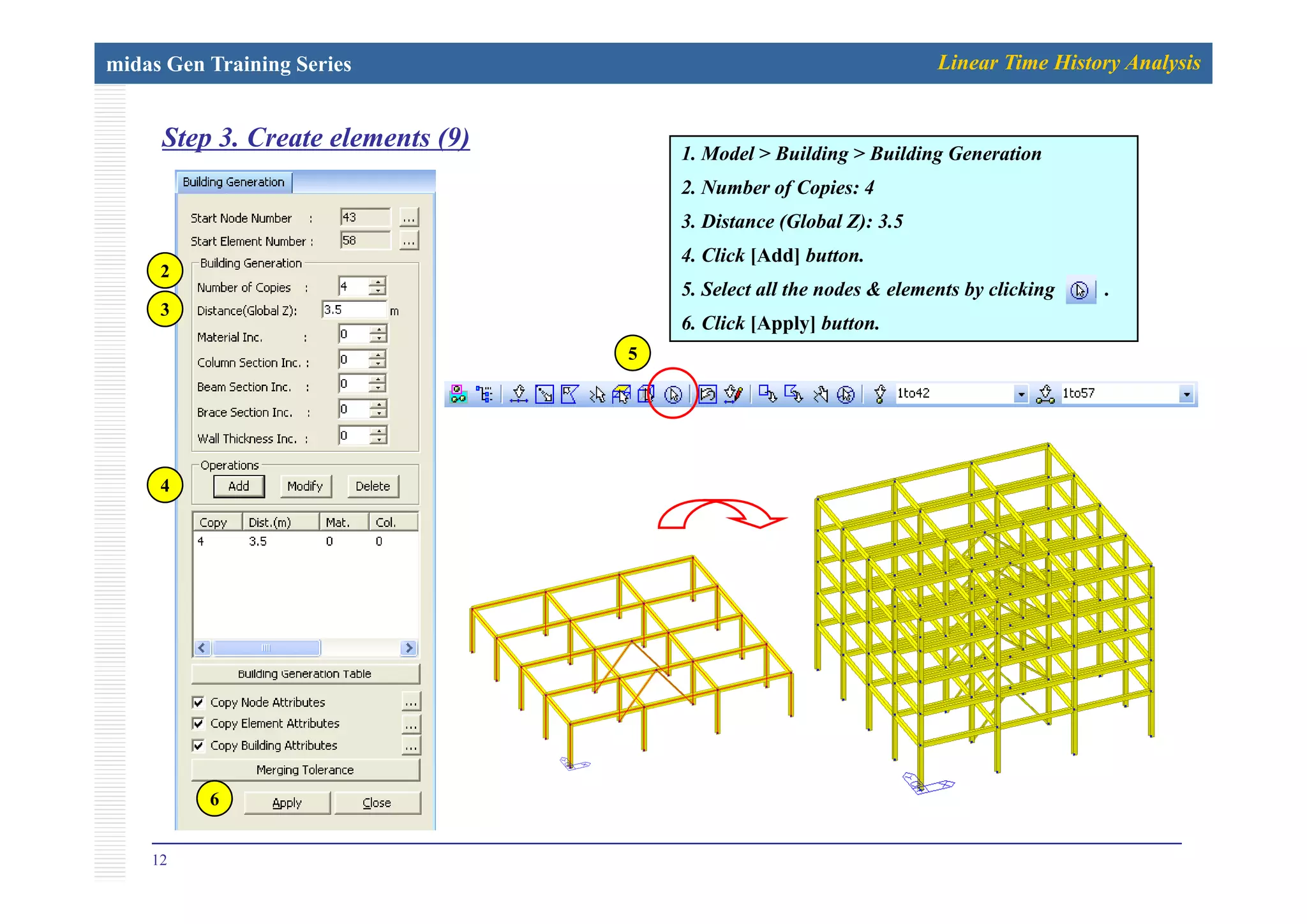 midas Gen Training Series Linear Time History Analysis
Step 3. Create elements (9) 1 M d l B ildi B ildi G i
p ( ) 1. Model > Building > Building Generation
2. Number of Copies: 4
3. Distance (Global Z): 3.5
4 Cli k [Add] b tt
2
4. Click [Add] button.
5. Select all the nodes & elements by clicking .
6. Click [Apply] button.
3
55
4
12
6
 