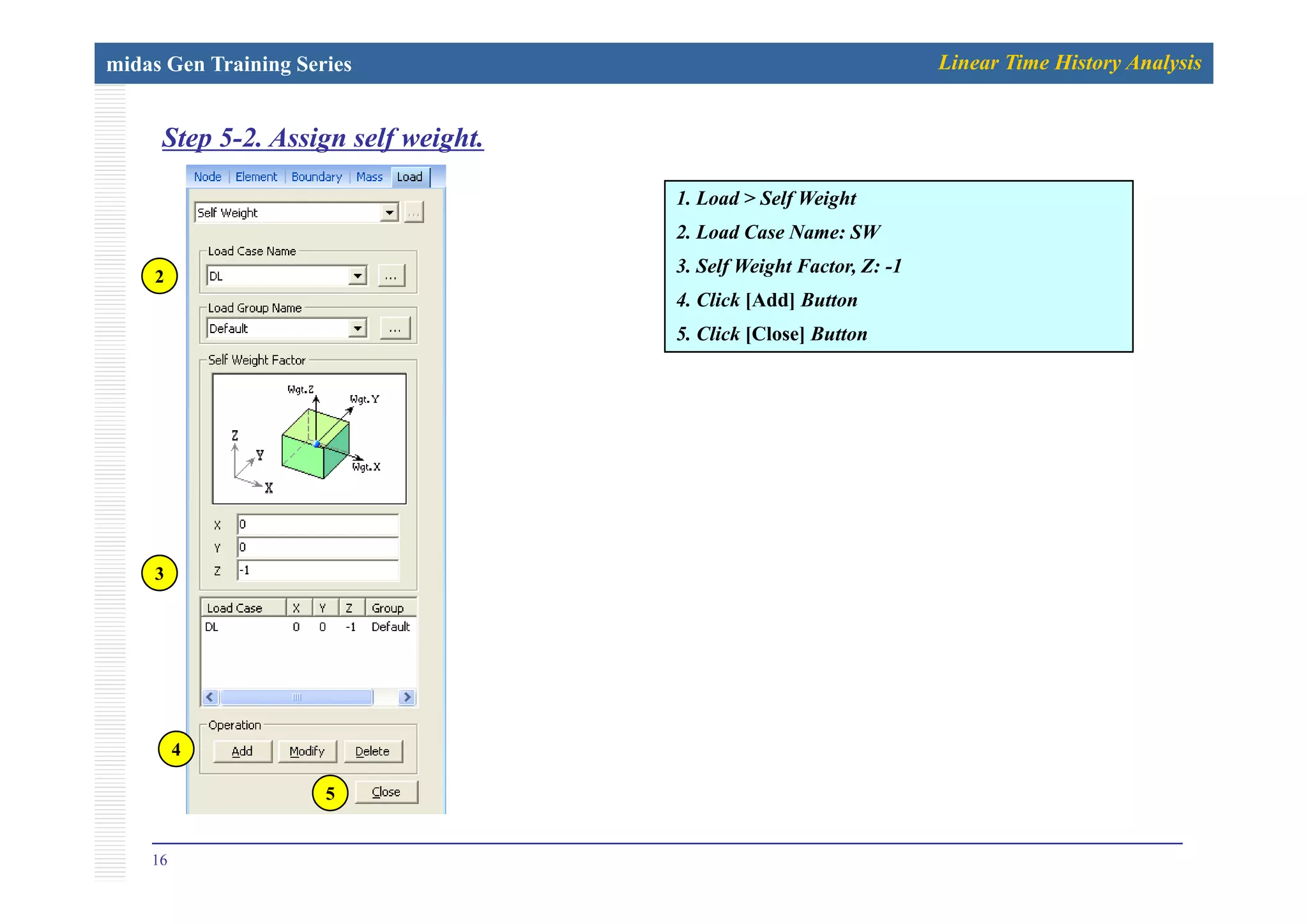 midas Gen Training Series Linear Time History Analysis
Step 5-2. Assign self weight.p g f g
1. Load > Self Weight
2. Load Case Name: SW
3. Self Weight Factor, Z: -1
4. Click [Add] Button
5. Click [Close] Button
2
3
4
16
5
 