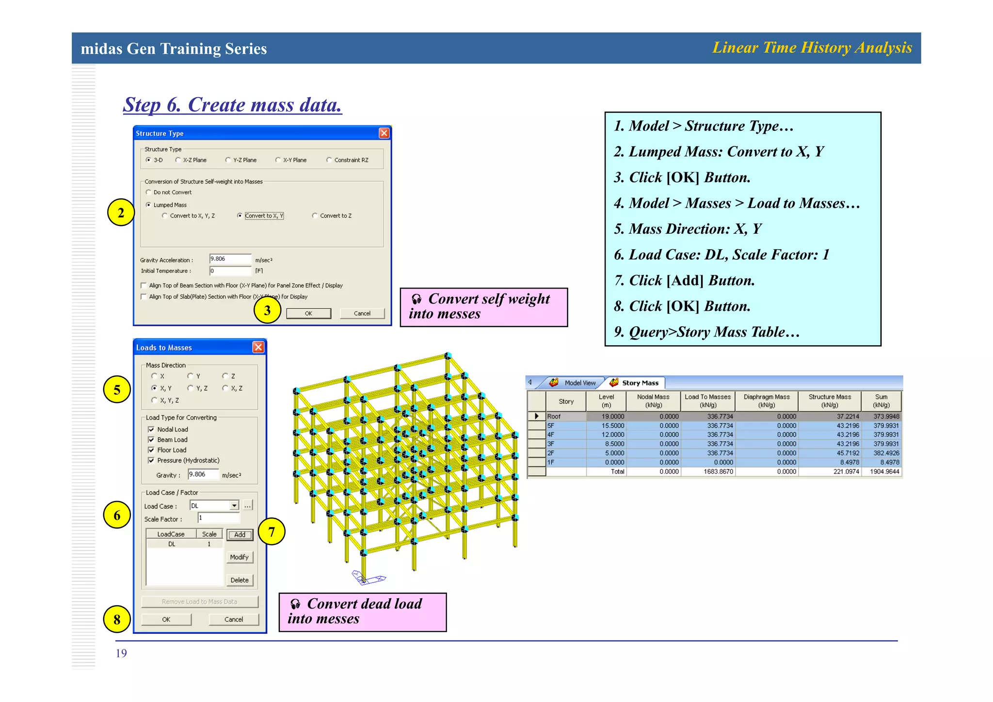 midas Gen Training Series Linear Time History Analysis
Step 6. Create mass data.p
1. Model > Structure Type…
2. Lumped Mass: Convert to X, Y
3. Click [OK] Button.
4. Model > Masses > Load to Masses…
5. Mass Direction: X, Y
6. Load Case: DL, Scale Factor: 1
2
7. Click [Add] Button.
8. Click [OK] Button.
9. Query>Story Mass Table…
3
Convert self weight
into messes
5
6
7
19
8
Convert dead load
into messes
 