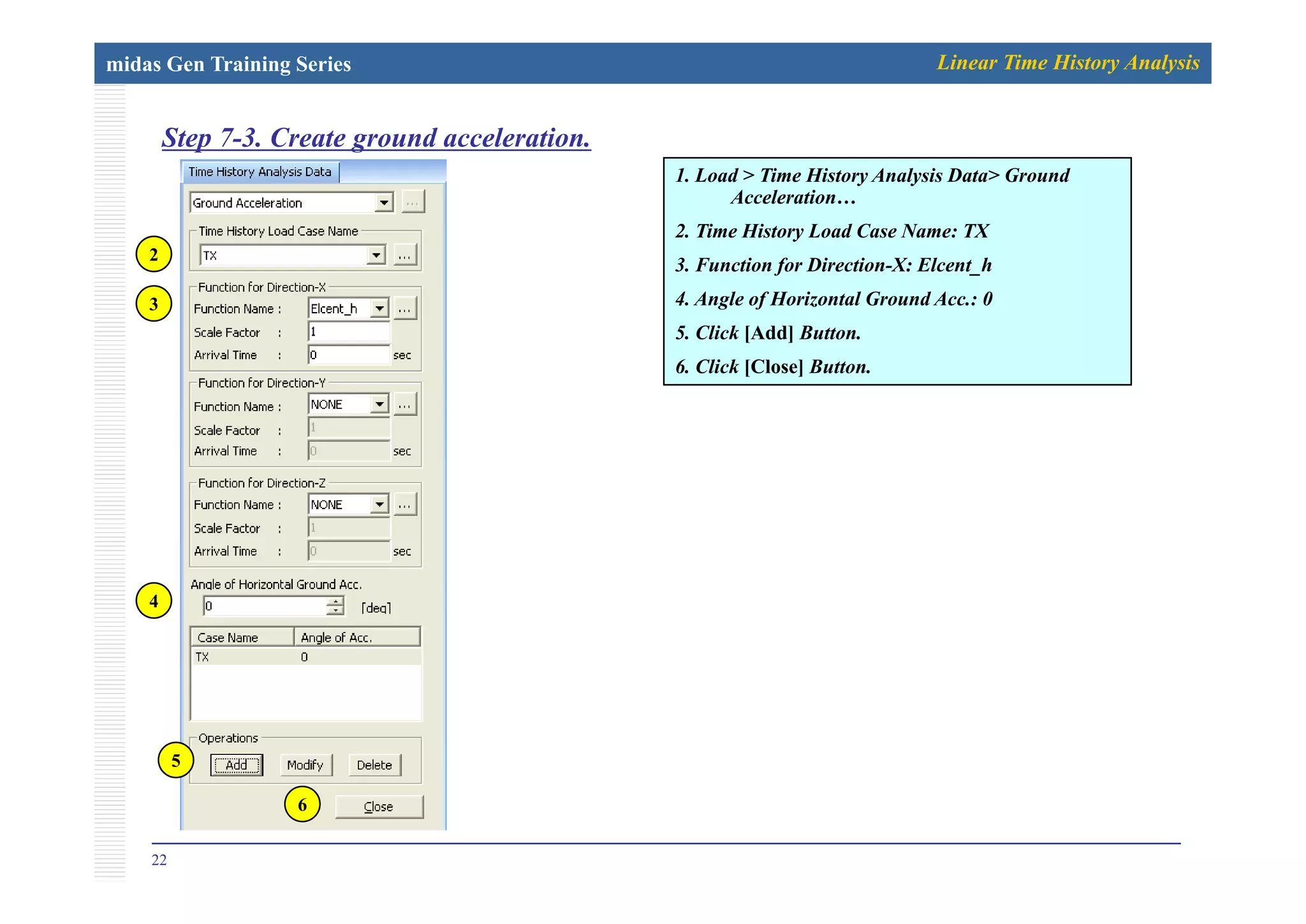midas Gen Training Series Linear Time History Analysis
Step 7-3. Create ground acceleration.p g
1. Load > Time History Analysis Data> Ground
Acceleration…
2. Time History Load Case Name: TX
2
3. Function for Direction-X: Elcent_h
4. Angle of Horizontal Ground Acc.: 0
5. Click [Add] Button.
2
3
6. Click [Close] Button.
4
5
22
6
 