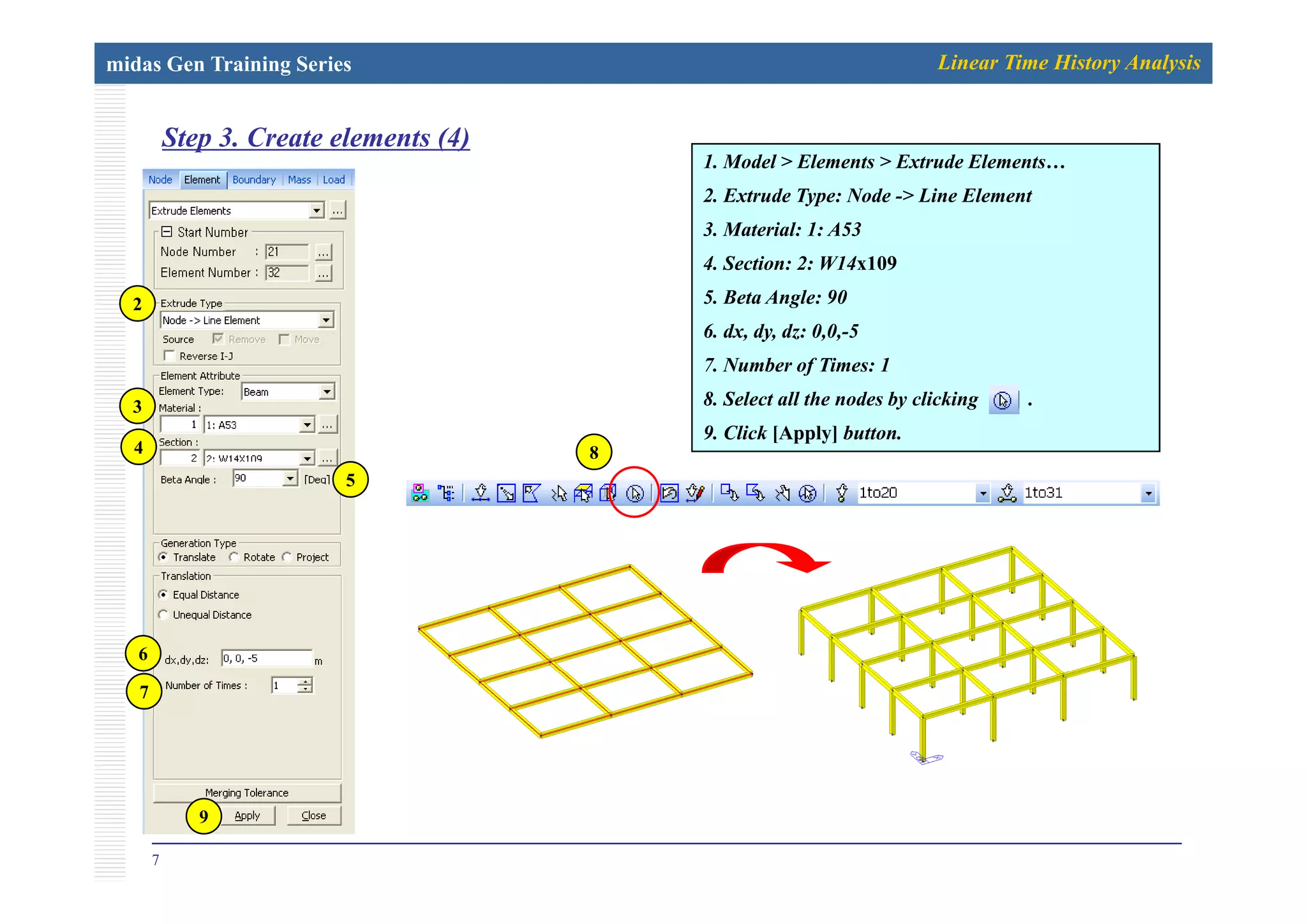 midas Gen Training Series Linear Time History Analysis
Step 3. Create elements (4)p ( )
1. Model > Elements > Extrude Elements…
2. Extrude Type: Node -> Line Element
3. Material: 1: A53
4. Section: 2: W14x109
5. Beta Angle: 90
6. dx, dy, dz: 0,0,-5
2
7. Number of Times: 1
8. Select all the nodes by clicking .
9. Click [Apply] button.
3
4 8
5
6
7
7
9
 
