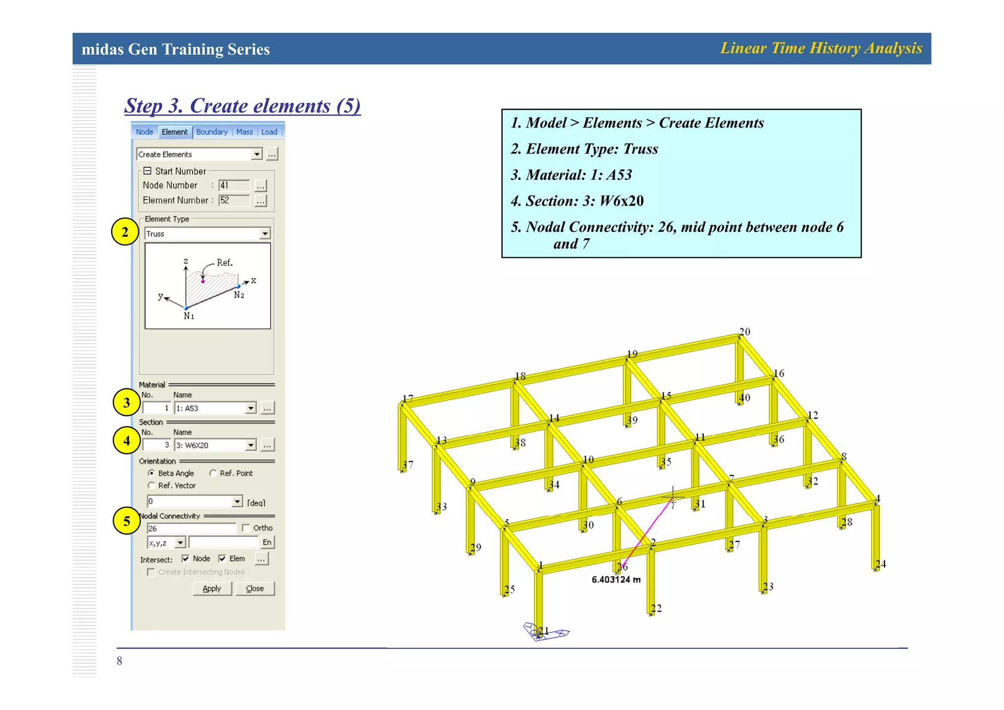 midas Gen Training Series Linear Time History Analysis
Step 3. Create elements (5)p ( )
1. Model > Elements > Create Elements
2. Element Type: Truss
3. Material: 1: A53
2
4. Section: 3: W6x20
5. Nodal Connectivity: 26, mid point between node 6
and 7
3
4
5
8
 
