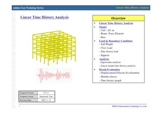 midas Gen Training Series Linear Time History Analysis
Linear Time History Analysis OverviewOverviewLinear Time History Analysis OverviewOverview
Linear Time History Analysis
Model
- Unit : kN, mUnit : kN, m
- Beam, Truss Element
- Mass
Load & Boundary Condition
Self Weight- Self Weight
- Floor Load
- Time history load
- Support
Analysis
- Eigenvalue analysis
- Linear modal time history analysis
Result EvaluationResult Evaluation
- Displacement/Velocity/Acceleration
- Member forces
- Time history graph
Program Version V7.2.1
1 MIDAS Information Technology Co., Ltd.
Program License Registered, Trial
Revision Date 2007.11 .12
 