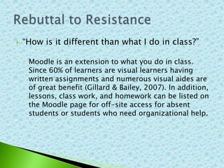    “How is it different than what I do in class?”

    ◦ Moodle is an extension to what you do in class.
      Since 60% of learners are visual learners having
      written assignments and numerous visual aides are
      of great benefit (Gillard & Bailey, 2007). In addition,
      lessons, class work, and homework can be listed on
      the Moodle page for off-site access for absent
      students or students who need organizational help.
 