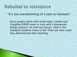    “It’s too overwhelming of a task to maintain”.

    ◦ Every project starts with small steps. Lemke and
      Coughlin (2009) state to start with a backwards
      design process. As with any lesson, what is the
      standard students know or do? Then ask how could
      they demonstrate their learning.
 