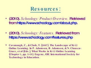Resources: (2010).  Schoology: Product Overview.  Retrieved from  https://www.schoology.com/about.php . (2010).  Schoology: Features.  Retrieved from  https://www.schoology.com/features.php Cavanaugh, C., & Clark, T. (2007). The Landscape of K-12 Online Learning. In P. Adamson, B. Adamson, & N. Clausen-Grace, et al (Eds.), What Works in K-12 Online Learning (Chapter 1, pp. 5-19). Eugene, OR: International Society for Technology in Education. 