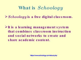 What is  Schoology Schoology  is a free digital classroom.  It is a learning management system that combines classroom instruction and social networks to create and share academic content. https://www.schoology.com/about.php 