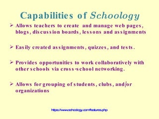 Capabilities of  Schoology Allows teachers to create  and manage web pages, blogs, discussion boards, lessons and assignments Easily created assignments, quizzes, and tests. Provides opportunities to work collaboratively with other schools via cross-school networking. Allows for grouping of students, clubs, and/or organizations https://www.schoology.com/features.php 
