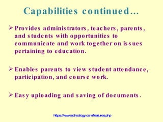 Capabilities continued… Provides administrators, teachers, parents, and students with opportunities to communicate and work together on issues pertaining to education. Enables parents to view student attendance, participation, and course work. Easy uploading and saving of documents. https://www.schoology.com/features.php 