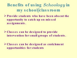 Benefits of using  Schoology  in my school/classroom Provide students who have been absent the opportunity to catch up on missed assignments. Classes can be designed to provide intervention for small groups of students. Classes can be designed as enrichment opportunities for students 