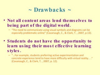 ~ Drawbacks ~ Not all content areas lend themselves to being part of the digital world. “ The need to communicate using visual symbols and diagrams can be especially problematic online” (Cavanaugh, C., & Clark, T. , 2007, p.13). Students do not have the opportunity to learn using their most effective learning styles. “… For example, students preferring active experimentation and concrete experience tend to have more difficulty with virtual reality. . .” (Cavanaugh, C., & Clark, T. , 2007, p. 12). 