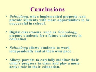 Conclusions Schoology , when implemented properly, can provide students with more opportunities to be successful in school. Digital classrooms, such as  Schoology , prepare students for a future endeavors in education. Schoology  allows students to work independently and at their own pace. Allows parents to carefully monitor their child’s progress in class and play a more active role in their  education. 