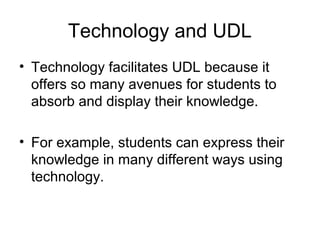 Technology and UDL
• Technology facilitates UDL because it
offers so many avenues for students to
absorb and display their knowledge.
• For example, students can express their
knowledge in many different ways using
technology.
 