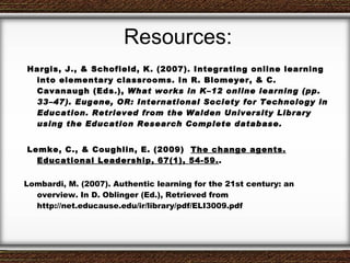 Resources: Hargis, J., & Schofield, K. (2007). Integrating online learning into elementary classrooms. In R. Blomeyer, & C. Cavanaugh (Eds.),  What works in K–12 online learning (pp. 33–47). Eugene, OR: International Society for Technology in Education.  Retrieved from the Walden University Library using the Education Research Complete database. Lemke, C., & Coughlin, E. (2009)  The change agents. Educational Leadership, 67(1), 54-59. . Lombardi, M. (2007). Authentic learning for the 21st century: an overview. In D. Oblinger (Ed.), Retrieved from http://net.educause.edu/ir/library/pdf/ELI3009.pdf 