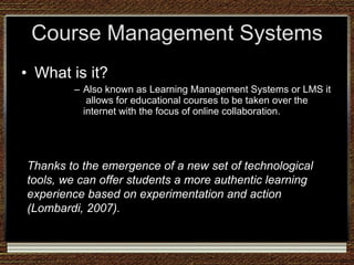 Course Management Systems What is it? Also known as Learning Management Systems or LMS it  allows for educational courses to be taken over the internet with the focus of online collaboration. Thanks to the emergence of a new set of technological tools, we can offer students a more authentic learning experience based on experimentation and action (Lombardi, 2007).  
