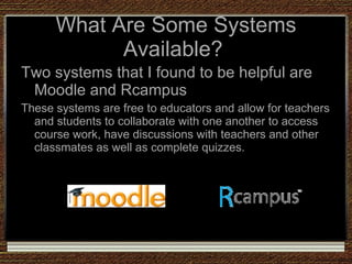What Are Some Systems Available?  Two systems that I found to be helpful are Moodle and Rcampus These systems are free to educators and allow for teachers and students to collaborate with one another to access course work, have discussions with teachers and other classmates as well as complete quizzes.  