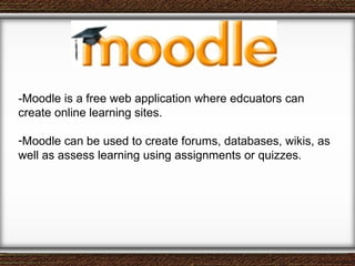 -Moodle is a free web application where edcuators can create online learning sites. Moodle can be used to create forums, databases, wikis, as well as assess learning using assignments or quizzes. 