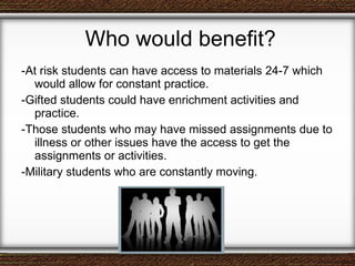 Who would benefit? -At risk students can have access to materials 24-7 which would allow for constant practice. -Gifted students could have enrichment activities and practice. -Those students who may have missed assignments due to illness or other issues have the access to get the assignments or activities. -Military students who are constantly moving. 