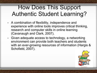 How Does This Support Authentic Student Learning? A combination of flexibility, independence and experience with online tools improves critical thinking, research and computer skills in online learning (Cavanaugh and Clark, 2007). Given adequate access to technology, a networking environment can provide both teachers and students with an ever-growing resources of information (Hargis & Schofield, 2007).  