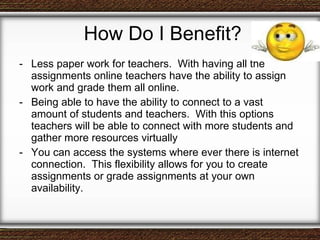 How Do I Benefit? Less paper work for teachers.  With having all the assignments online teachers have the ability to assign work and grade them all online.  Being able to have the ability to connect to a vast amount of students and teachers.  With this options teachers will be able to connect with more students and gather more resources virtually You can access the systems where ever there is internet connection.  This flexibility allows for you to create assignments or grade assignments at your own availability.  