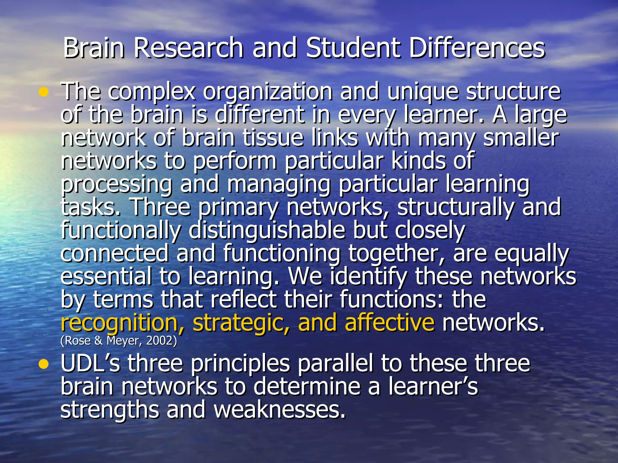 Brain Research and Student Differences   The complex organization and unique structure of the brain is different in every learner. A large network of brain tissue links with many smaller networks to perform particular kinds of processing and managing particular learning tasks. Three primary networks, structurally and functionally distinguishable but closely connected and functioning together, are equally essential to learning. We identify these networks by terms that reflect their functions: the  recognition, strategic, and affective  networks.  (Rose & Meyer, 2002) UDL’s three principles parallel to these three brain networks to determine a learner’s strengths and weaknesses. 