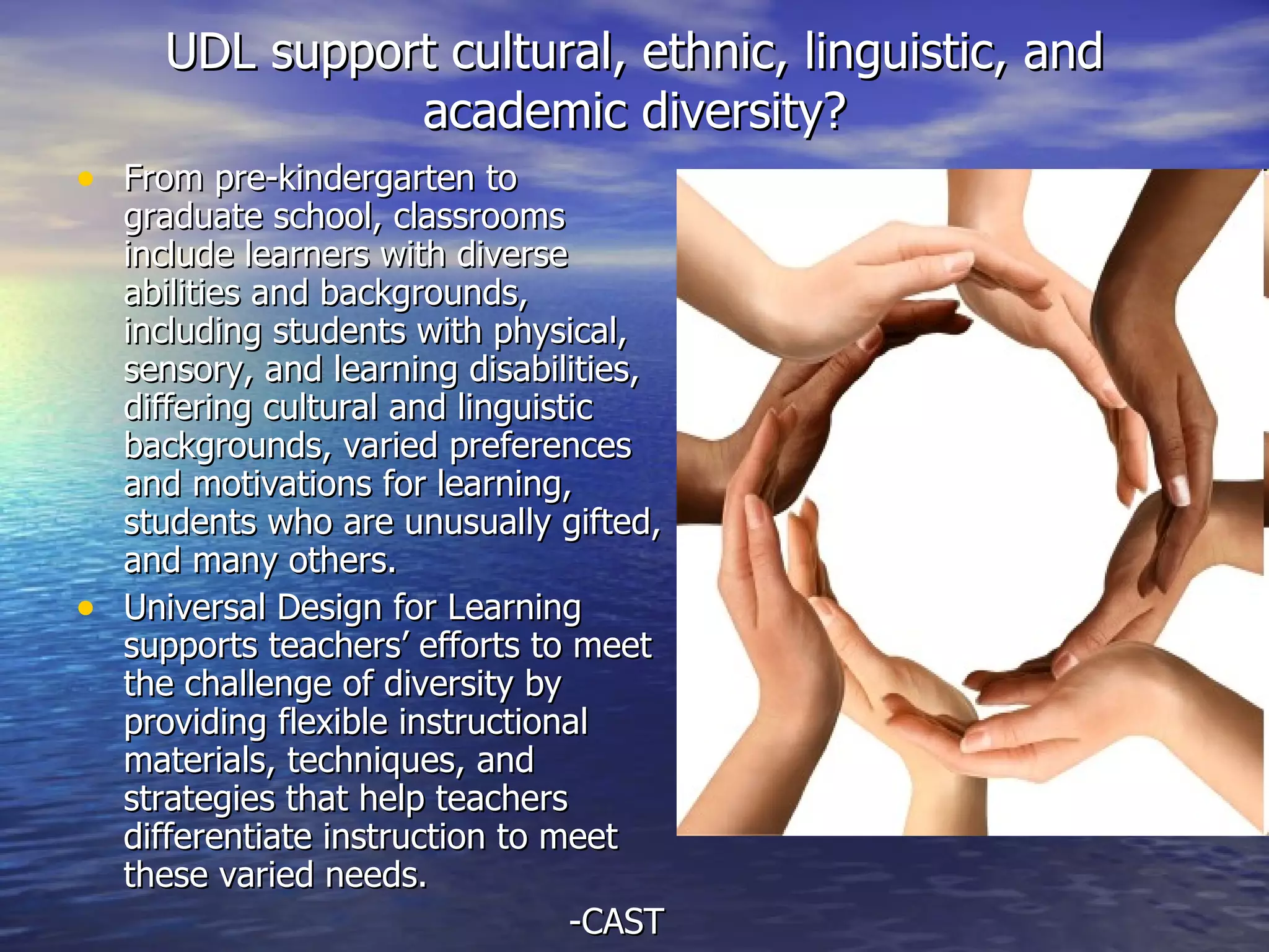 UDL support cultural, ethnic, linguistic, and academic diversity? From pre-kindergarten to graduate school, classrooms include learners with diverse abilities and backgrounds, including students with physical, sensory, and learning disabilities, differing cultural and linguistic backgrounds, varied preferences and motivations for learning, students who are unusually gifted, and many others. Universal Design for Learning supports teachers’ efforts to meet the challenge of diversity by providing flexible instructional materials, techniques, and strategies that help teachers differentiate instruction to meet these varied needs.  -CAST 