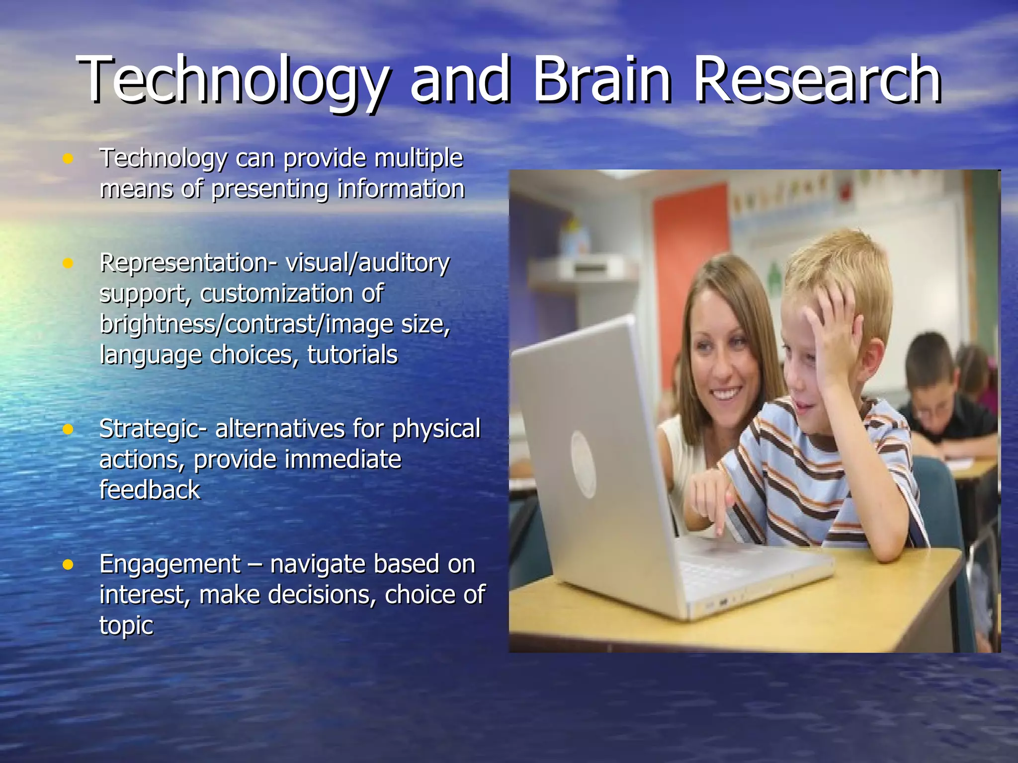 Technology and Brain Research Technology can provide multiple means of presenting information Representation- visual/auditory support, customization of brightness/contrast/image size, language choices, tutorials Strategic- alternatives for physical actions, provide immediate feedback Engagement – navigate based on interest, make decisions, choice of topic 