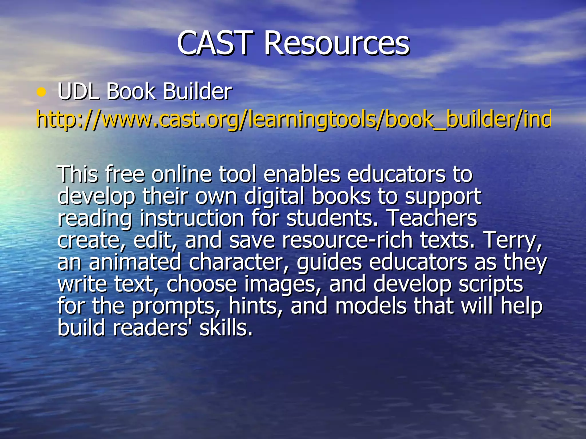 CAST Resources UDL Book Builder http://www.cast.org/learningtools/book_builder/index.html This free online tool enables educators to develop their own digital books to support reading instruction for students. Teachers create, edit, and save resource-rich texts. Terry, an animated character, guides educators as they write text, choose images, and develop scripts for the prompts, hints, and models that will help build readers' skills. 