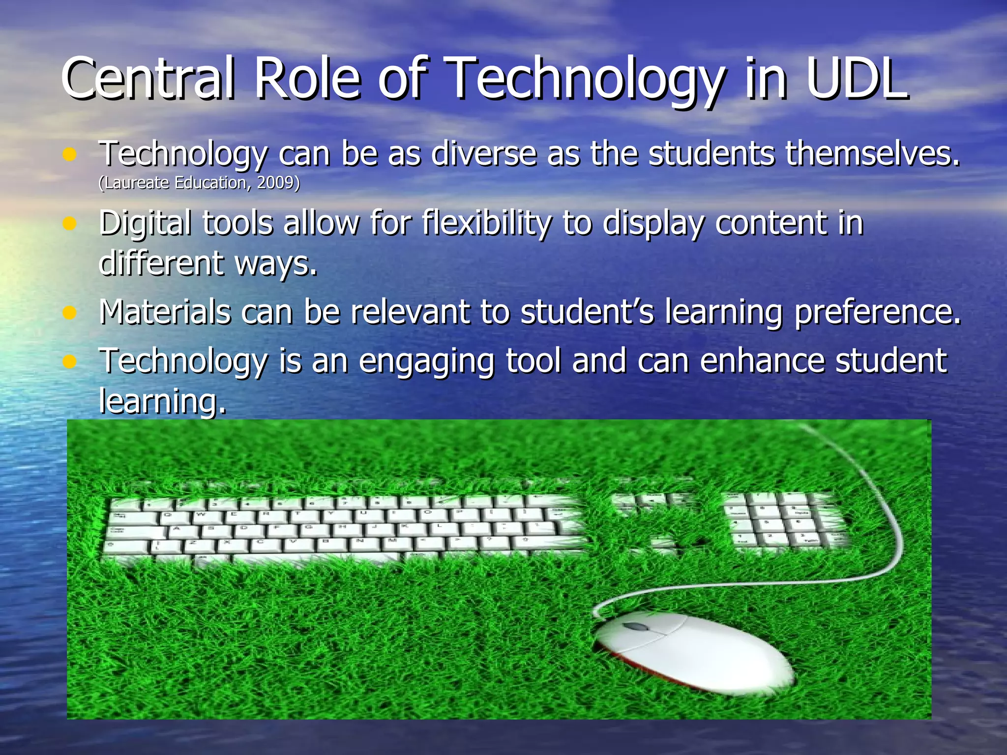 Central Role of Technology in UDL Technology can be as diverse as the students themselves.  (Laureate Education, 2009) Digital tools allow for flexibility to display content in different ways.  Materials can be relevant to student’s learning preference. Technology is an engaging tool and can enhance student learning. 