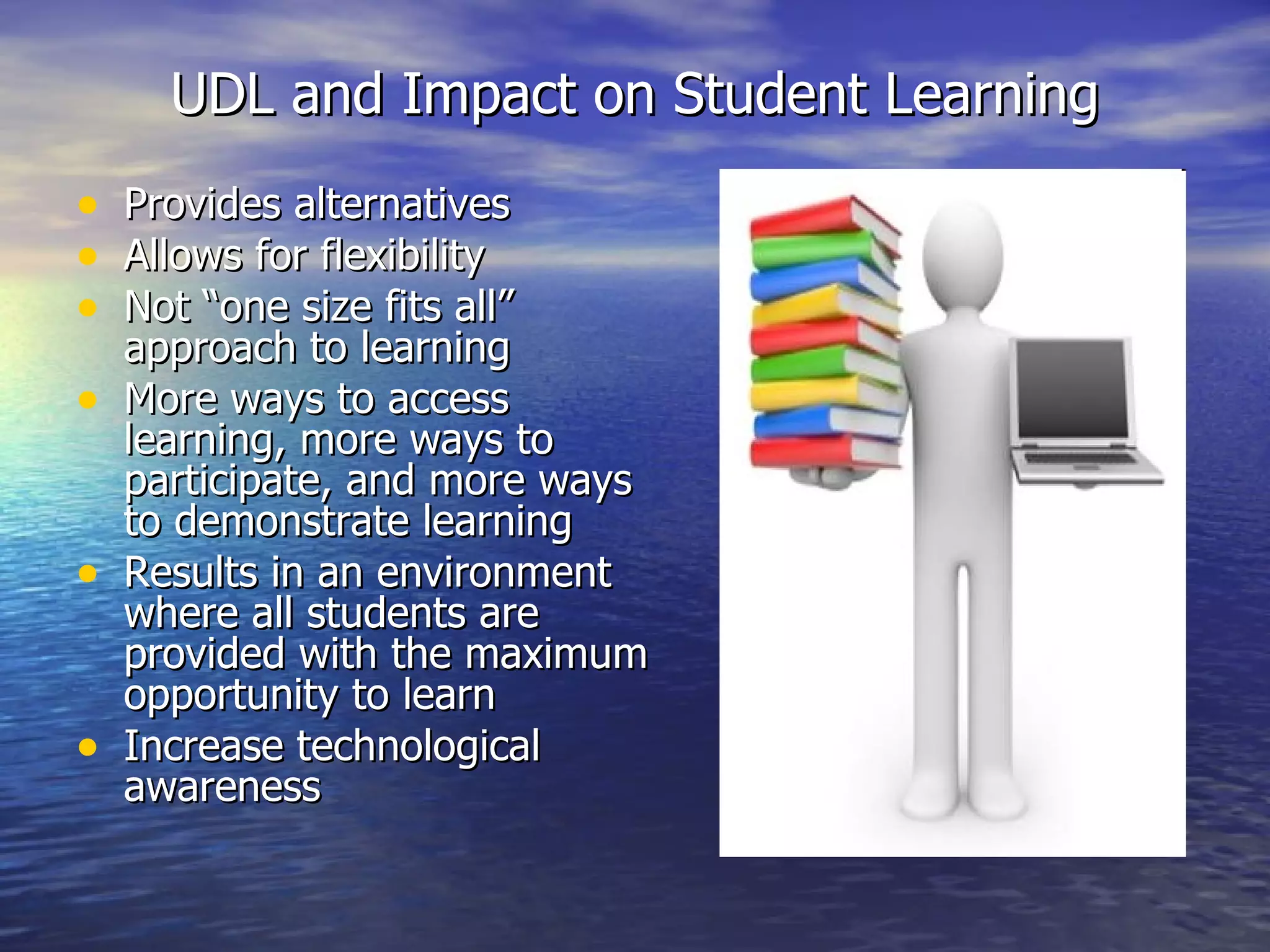 UDL and Impact on Student Learning Provides alternatives  Allows for flexibility  Not “one size fits all” approach to learning More ways to access learning, more ways to participate, and more ways to demonstrate learning  Results in an environment where all students are provided with the maximum opportunity to learn Increase technological awareness 