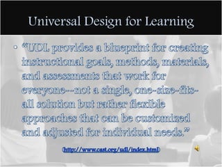 Universal Design for Learning“UDL provides a blueprint for creating instructional goals, methods, materials, and assessments that work for everyone--not a single, one-size-fits-all solution but rather flexible approaches that can be customized and adjusted for individual needs.”(http://www.cast.org/udl/index.html)
