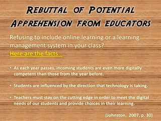 Rebuttal of Potential
Apprehension from educators
Refusing to include online learning or a learning
management system in your class?
Here are the facts…

• As each year passes, incoming students are even more digitally
  competent than those from the year before.

• Students are influenced by the direction that technology is taking.

• Teachers must stay on the cutting edge in order to meet the digital
  needs of our students and provide choices in their learning.

                                               (Johnston, 2007, p. 30)
 